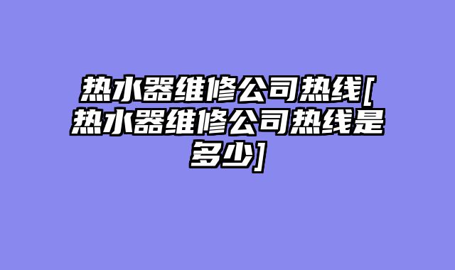 热水器维修公司热线[热水器维修公司热线是多少]