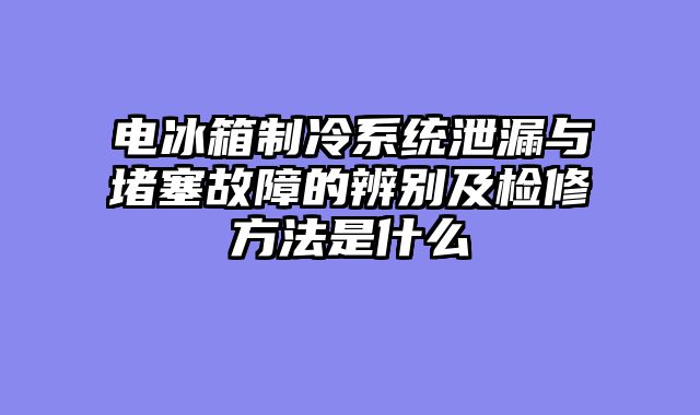 电冰箱制冷系统泄漏与堵塞故障的辨别及检修方法是什么