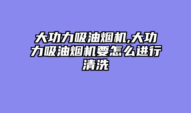大功力吸油烟机,大功力吸油烟机要怎么进行清洗