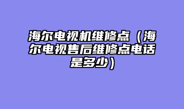 海尔电视机维修点（海尔电视售后维修点电话是多少）
