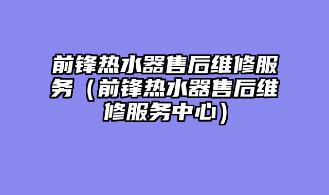前锋热水器售后维修服务（前锋热水器售后维修服务中心）