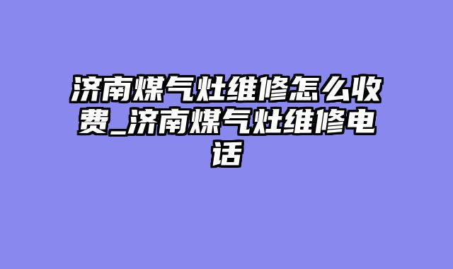 济南煤气灶维修怎么收费_济南煤气灶维修电话