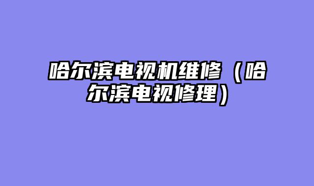 哈尔滨电视机维修（哈尔滨电视修理）