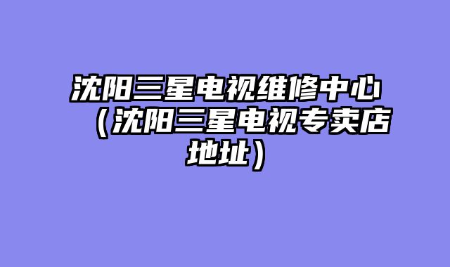 沈阳三星电视维修中心（沈阳三星电视专卖店地址）