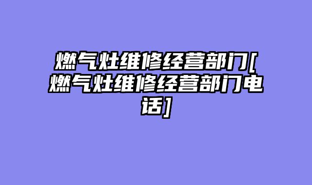 燃气灶维修经营部门[燃气灶维修经营部门电话]