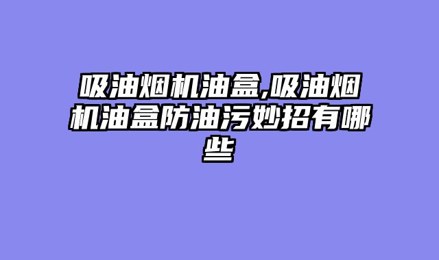 吸油烟机油盒,吸油烟机油盒防油污妙招有哪些