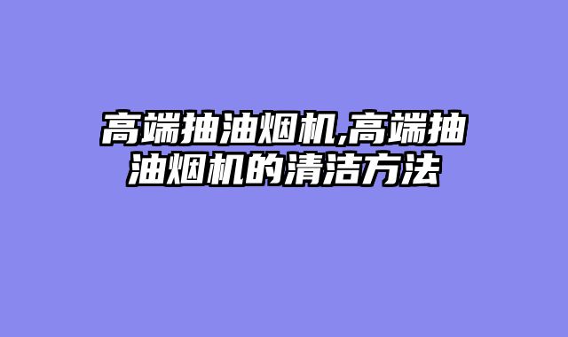高端抽油烟机,高端抽油烟机的清洁方法