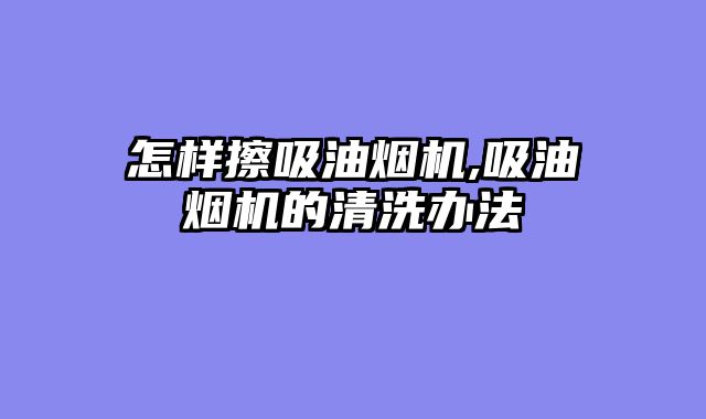 怎样擦吸油烟机,吸油烟机的清洗办法