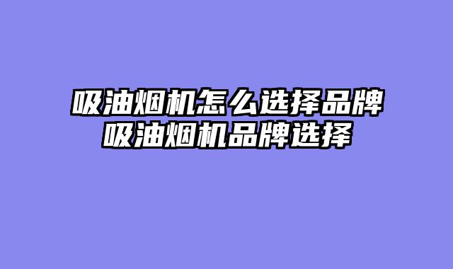 吸油烟机怎么选择品牌吸油烟机品牌选择
