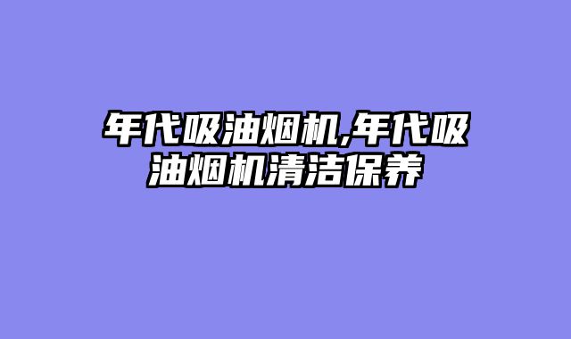 年代吸油烟机,年代吸油烟机清洁保养