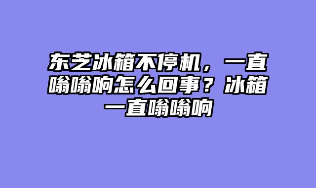 东芝冰箱不停机，一直嗡嗡响怎么回事？冰箱一直嗡嗡响