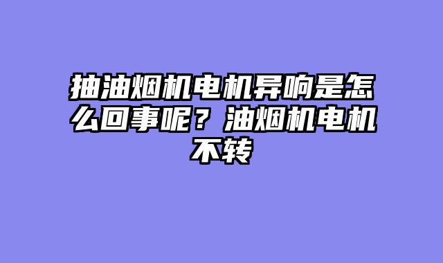 抽油烟机电机异响是怎么回事呢？油烟机电机不转