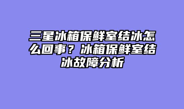 三星冰箱保鲜室结冰怎么回事？冰箱保鲜室结冰故障分析