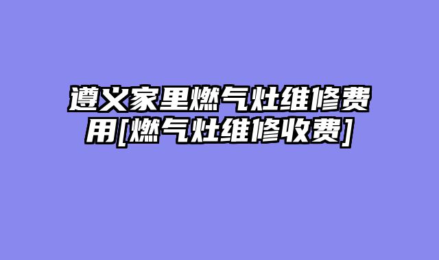 遵义家里燃气灶维修费用[燃气灶维修收费]