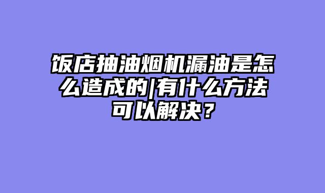 饭店抽油烟机漏油是怎么造成的|有什么方法可以解决？