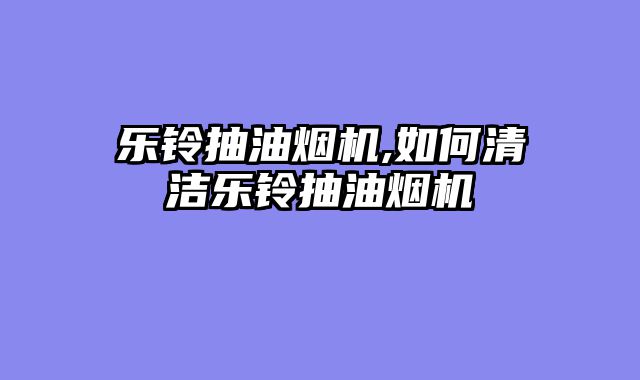 乐铃抽油烟机,如何清洁乐铃抽油烟机