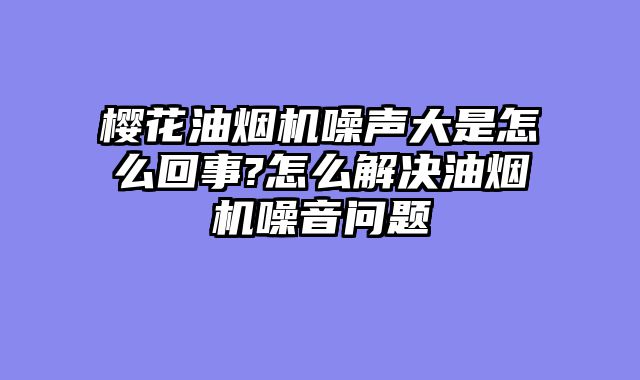 樱花油烟机噪声大是怎么回事?怎么解决油烟机噪音问题