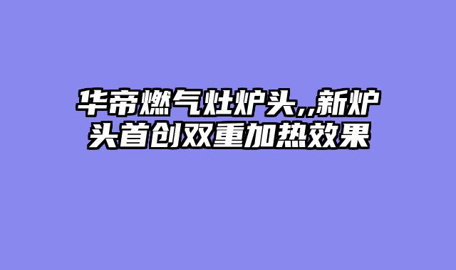 华帝燃气灶炉头,,新炉头首创双重加热效果