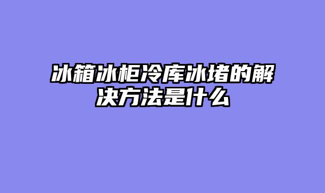冰箱冰柜冷库冰堵的解决方法是什么
