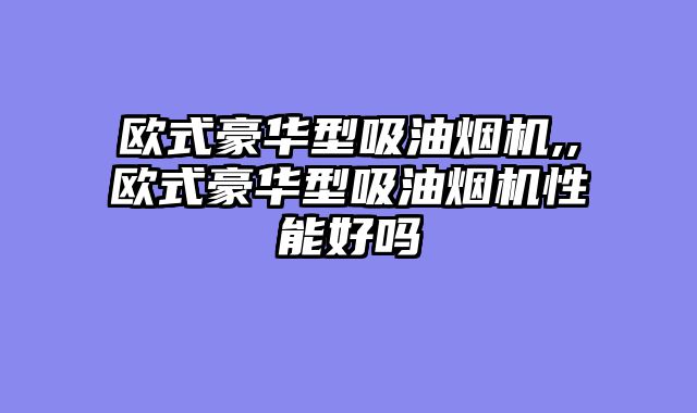 欧式豪华型吸油烟机,,欧式豪华型吸油烟机性能好吗