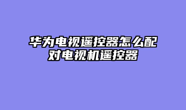 华为电视遥控器怎么配对电视机遥控器