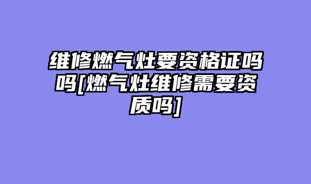 维修燃气灶要资格证吗吗[燃气灶维修需要资质吗]