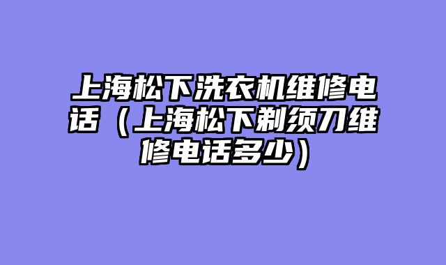上海松下洗衣机维修电话（上海松下剃须刀维修电话多少）