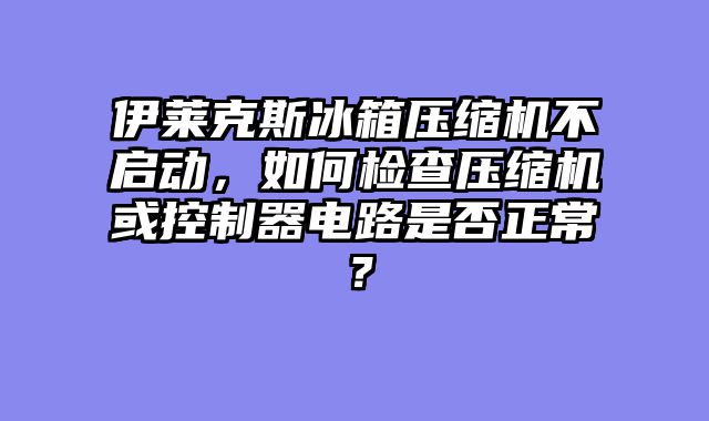 伊莱克斯冰箱压缩机不启动，如何检查压缩机或控制器电路是否正常？