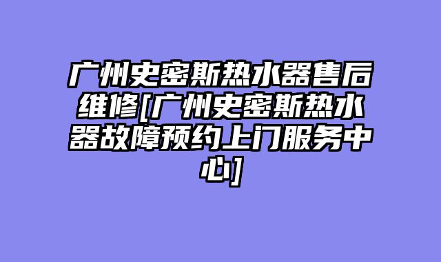广州史密斯热水器售后维修[广州史密斯热水器故障预约上门服务中心]