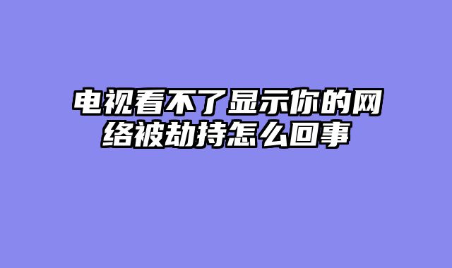 电视看不了显示你的网络被劫持怎么回事
