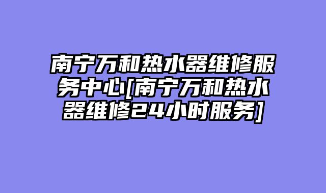 南宁万和热水器维修服务中心[南宁万和热水器维修24小时服务]