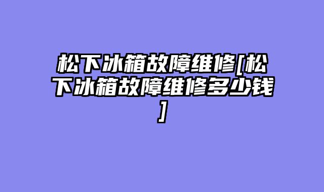 松下冰箱故障维修[松下冰箱故障维修多少钱]