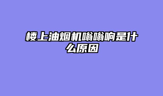 楼上油烟机嗡嗡响是什么原因