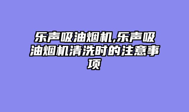 乐声吸油烟机,乐声吸油烟机清洗时的注意事项
