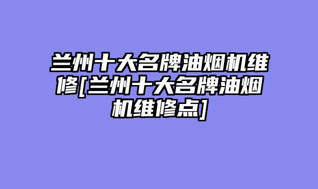 兰州十大名牌油烟机维修[兰州十大名牌油烟机维修点]