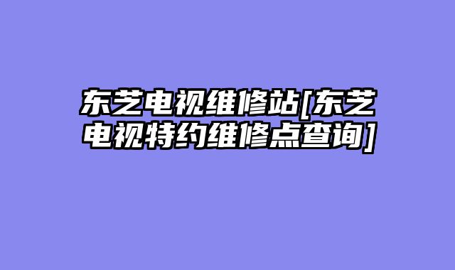 东芝电视维修站[东芝电视特约维修点查询]