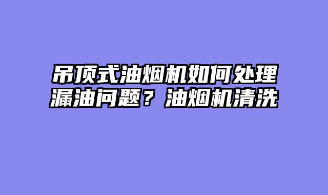 吊顶式油烟机如何处理漏油问题？油烟机清洗