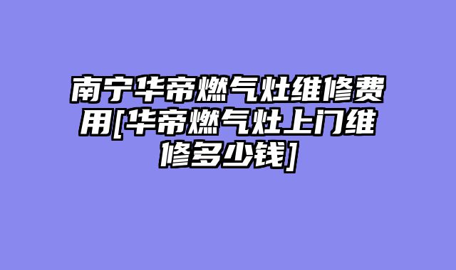 南宁华帝燃气灶维修费用[华帝燃气灶上门维修多少钱]