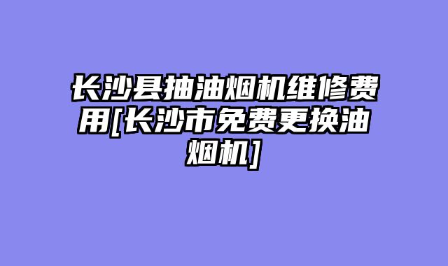 长沙县抽油烟机维修费用[长沙市免费更换油烟机]
