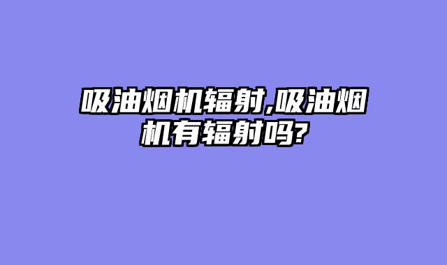 吸油烟机辐射,吸油烟机有辐射吗?