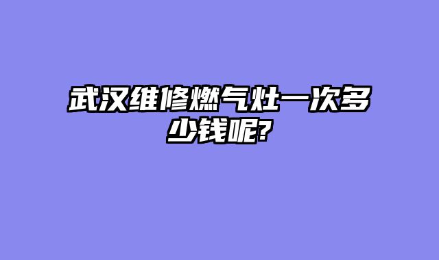 武汉维修燃气灶一次多少钱呢?