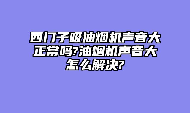 西门子吸油烟机声音大正常吗?油烟机声音大怎么解决?