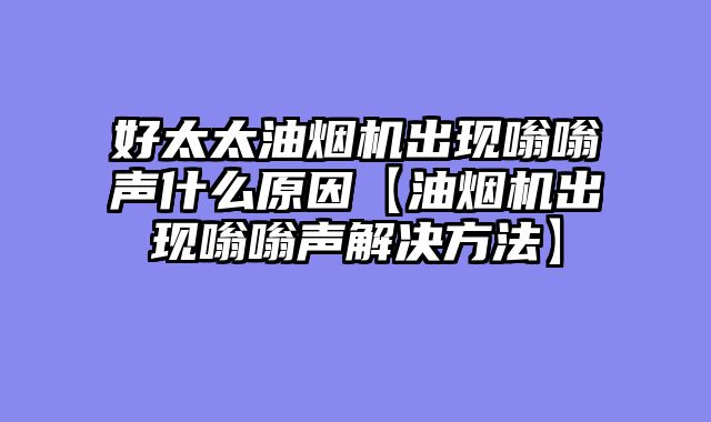 好太太油烟机出现嗡嗡声什么原因【油烟机出现嗡嗡声解决方法】