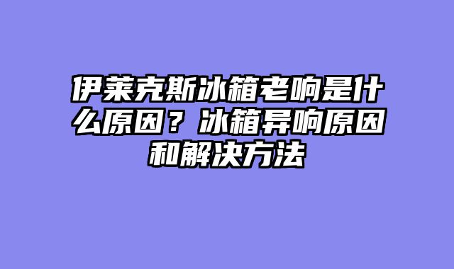 伊莱克斯冰箱老响是什么原因？冰箱异响原因和解决方法