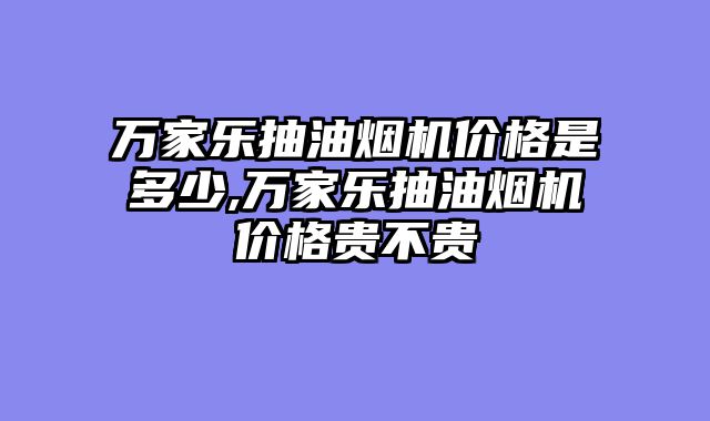 万家乐抽油烟机价格是多少,万家乐抽油烟机价格贵不贵