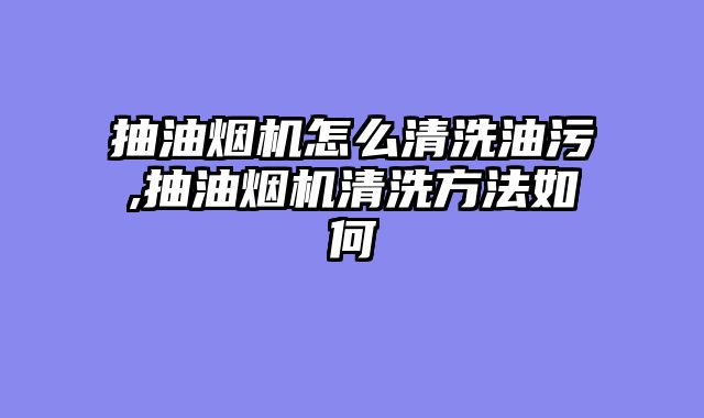 抽油烟机怎么清洗油污,抽油烟机清洗方法如何