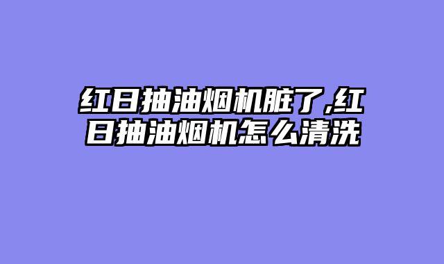 红日抽油烟机脏了,红日抽油烟机怎么清洗