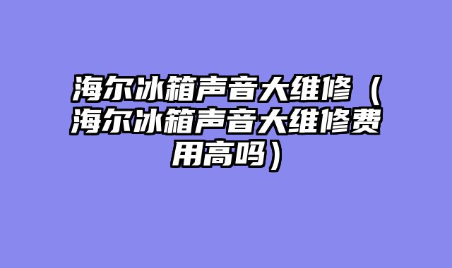 海尔冰箱声音大维修（海尔冰箱声音大维修费用高吗）