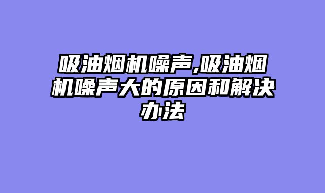 吸油烟机噪声,吸油烟机噪声大的原因和解决办法