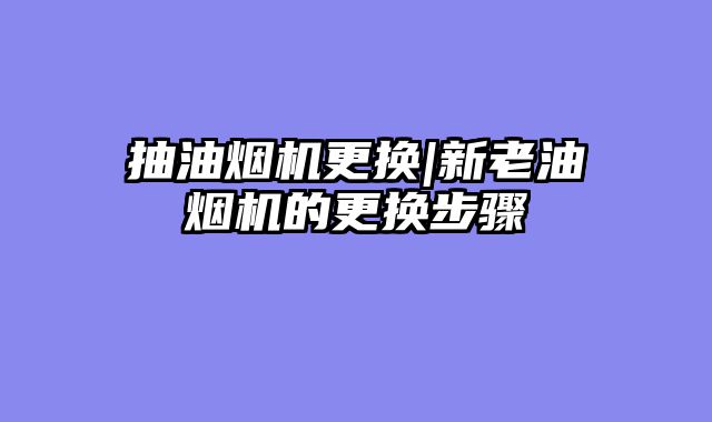 抽油烟机更换|新老油烟机的更换步骤